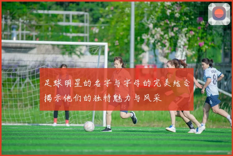 足球明星的名字与字母的完美结合揭示他们的独特魅力与风采