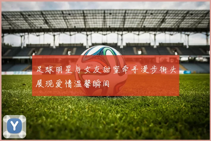 足球明星与女友甜蜜牵手漫步街头展现爱情温馨瞬间