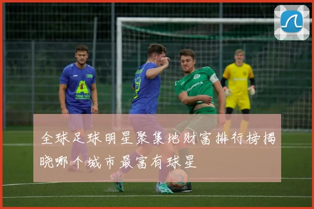 全球足球明星聚集地财富排行榜揭晓哪个城市最富有球星