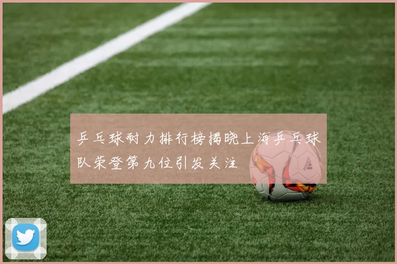 乒乓球耐力排行榜揭晓上海乒乓球队荣登第九位引发关注