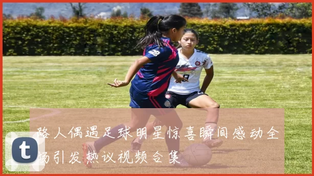 路人偶遇足球明星惊喜瞬间感动全场引发热议视频合集