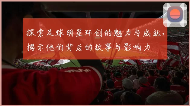 探索足球明星环创的魅力与成就，揭示他们背后的故事与影响力