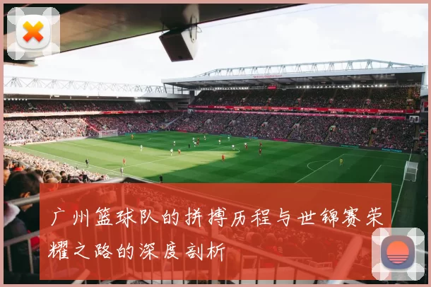 广州篮球队的拼搏历程与世锦赛荣耀之路的深度剖析