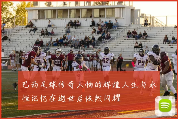 巴西足球传奇人物的辉煌人生与永恒记忆在逝世后依然闪耀