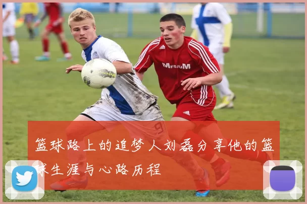 篮球路上的追梦人刘磊分享他的篮球生涯与心路历程